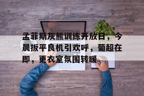 星空体育官网孟菲斯灰熊训练开放日，今晨扳平良机引欢呼，葡超在即，更衣室氛围转暖的简单介绍